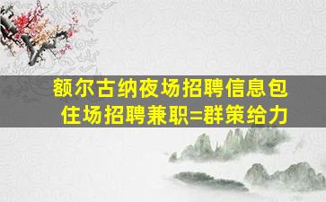 额尔古纳夜场招聘信息包住场招聘兼职=群策给力
